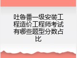 吐鲁番一级安装工程造价工程师考试有哪些题型分数占比