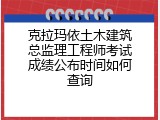 克拉玛依土木建筑总监理工程师考试成绩公布时间如何查询