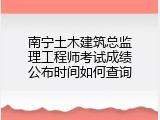南宁土木建筑总监理工程师考试成绩公布时间如何查询