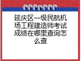 延庆区一级民航机场工程建造师考试成绩在哪里查询怎么查