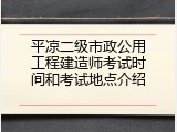 平凉二级市政公用工程建造师考试时间和考试地点介绍
