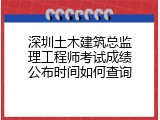 深圳土木建筑总监理工程师考试成绩公布时间如何查询