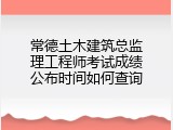 常德土木建筑总监理工程师考试成绩公布时间如何查询