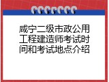 咸宁二级市政公用工程建造师考试时间和考试地点介绍