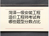 菏泽一级安装工程造价工程师考试有哪些题型分数占比