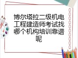 博尔塔拉二级机电工程建造师考试找哪个机构培训靠谱呢