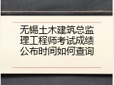 无锡土木建筑总监理工程师考试成绩公布时间如何查询