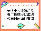大庆土木建筑总监理工程师考试成绩公布时间如何查询