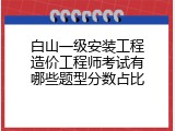 白山一级安装工程造价工程师考试有哪些题型分数占比