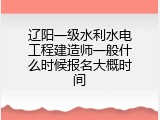 辽阳一级水利水电工程建造师一般什么时候报名大概时间