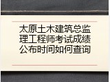 太原土木建筑总监理工程师考试成绩公布时间如何查询
