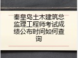秦皇岛土木建筑总监理工程师考试成绩公布时间如何查询