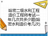 哈密二级水利工程造价工程师考试一年几次共多少题(哈密水利造价考几次)