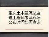 重庆土木建筑总监理工程师考试成绩公布时间如何查询