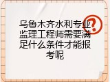乌鲁木齐水利专业监理工程师需要满足什么条件才能报考呢