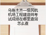 乌鲁木齐一级民航机场工程建造师考试成绩在哪里查询怎么查