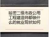 哈密二级市政公用工程建造师都做什么的就业现状如何