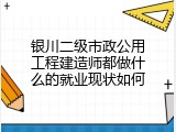 银川二级市政公用工程建造师都做什么的就业现状如何