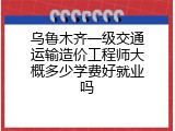 乌鲁木齐一级交通运输造价工程师大概多少学费好就业吗