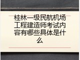 桂林一级民航机场工程建造师考试内容有哪些具体是什么