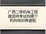 广西二级机电工程建造师考试找哪个机构培训靠谱呢