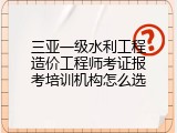三亚一级水利工程造价工程师考证报考培训机构怎么选