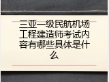 三亚一级民航机场工程建造师考试内容有哪些具体是什么