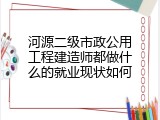河源二级市政公用工程建造师都做什么的就业现状如何