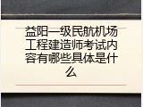 益阳一级民航机场工程建造师考试内容有哪些具体是什么