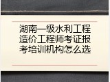 湖南一级水利工程造价工程师考证报考培训机构怎么选