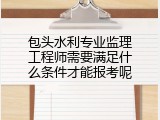 包头水利专业监理工程师需要满足什么条件才能报考呢
