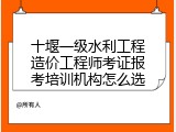 十堰一级水利工程造价工程师考证报考培训机构怎么选
