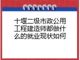 十堰二级市政公用工程建造师都做什么的就业现状如何