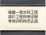 福建一级水利工程造价工程师考证报考培训机构怎么选