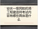 安庆一级民航机场工程建造师考试内容有哪些具体是什么