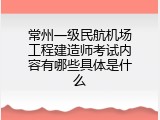 常州一级民航机场工程建造师考试内容有哪些具体是什么