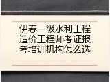 伊春一级水利工程造价工程师考证报考培训机构怎么选