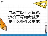 白城二级土木建筑造价工程师考试需要什么条件及要求