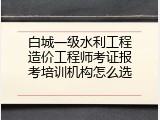 白城一级水利工程造价工程师考证报考培训机构怎么选