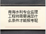 青海水利专业监理工程师需要满足什么条件才能报考呢