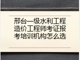 邢台一级水利工程造价工程师考证报考培训机构怎么选