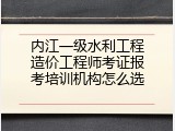 内江一级水利工程造价工程师考证报考培训机构怎么选