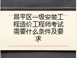 昌平区一级安装工程造价工程师考试需要什么条件及要求