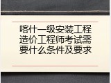喀什一级安装工程造价工程师考试需要什么条件及要求