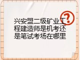 兴安盟二级矿业工程建造师是机考还是笔试考场在哪里