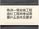 株洲一级安装工程造价工程师考试需要什么条件及要求