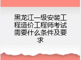 黑龙江一级安装工程造价工程师考试需要什么条件及要求