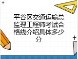 平谷区交通运输总监理工程师考试合格线介绍具体多少分