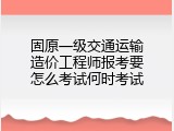 固原一级交通运输造价工程师报考要怎么考试何时考试