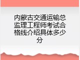 内蒙古交通运输总监理工程师考试合格线介绍具体多少分